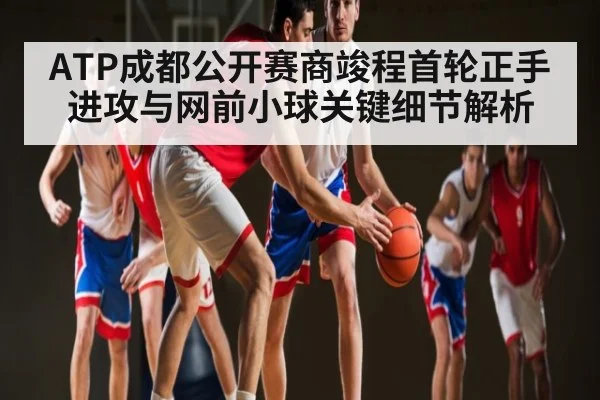 ATP成都公开赛商竣程首轮正手进攻与网前小球关键细节解析