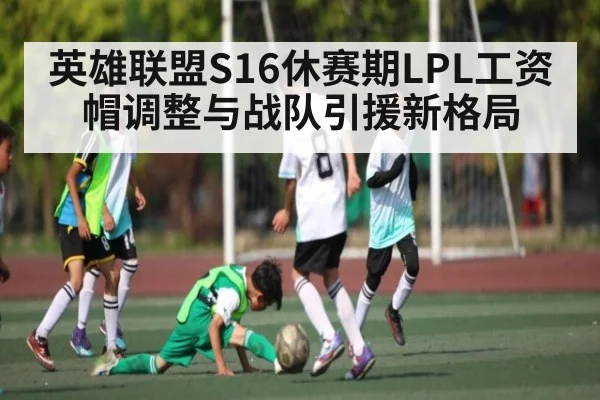 英雄联盟S16休赛期LPL工资帽调整与战队引援新格局